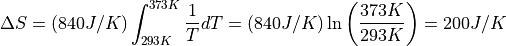 \Delta S = (840 J/K) \int_{293K}^{373K} \frac{1}{T} dT = (840 J/K)\ln \left
( \frac{373 K}{293 K} \right ) = 200 J/K