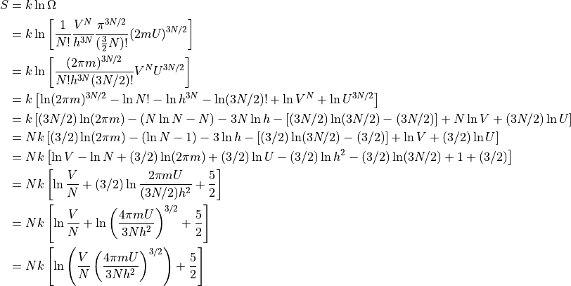 \begin{aligned}
S &= k \ln \Omega \\
  &= k \ln \left [
    \frac{1}{N!}
    \frac{V^N}{h^{3N}}
    \frac{\pi ^{3N/2}}{(\frac{3}{2}N)!}
    (2mU)^{3N/2}
  \right ] \\
  &= k \ln \left [
    \frac{(2 \pi m)^{3N/2}}{N! h^{3N} (3N/2)!}
    V^N
    U^{3N/2}
  \right ] \\
  &= k \left [
    \ln (2 \pi m)^{3N/2}
    - \ln N!
    - \ln h^{3N}
    - \ln (3N/2)!
    + \ln V^N
    + \ln U^{3N/2}
  \right ] \\
  &= k \left [
    (3N/2) \ln (2 \pi m)
    - (N \ln N - N)
    - 3N \ln h
    - [(3N/2) \ln (3N/2) - (3N/2)]
    + N \ln V
    + (3N/2) \ln U
  \right ] \\
  &= N k \left [
     (3/2) \ln (2 \pi m)
    - (\ln N - 1)
    - 3 \ln h
    - [(3/2) \ln (3N/2) - (3/2)]
    + \ln V
    + (3/2) \ln U
  \right ] \\
  &= N k \left [
    \ln V
    - \ln N
    + (3/2) \ln (2 \pi m)
    + (3/2) \ln U
    - (3/2) \ln h^2
    - (3/2) \ln (3N/2)
    + 1
    + (3/2)
  \right ] \\
  &= N k \left [
    \ln \frac{V}{N}
    + (3/2) \ln \frac{
        2 \pi m U
      }{
       (3N/2) h^2
      }
    + \frac{5}{2}
  \right ] \\
  &= N k \left [
    \ln \frac{V}{N}
    + \ln \left ( \frac{
        4 \pi m U
      }{
       3N h^2
      } \right ) ^{3/2}
    + \frac{5}{2}
  \right ] \\
  &= N k \left [
    \ln
      \left (
      \frac{V}{N}
      \left ( \frac{
        4 \pi m U
      }{
       3N h^2
      } \right ) ^{3/2} \right )
    + \frac{5}{2}
  \right ] \\

  \end{aligned}