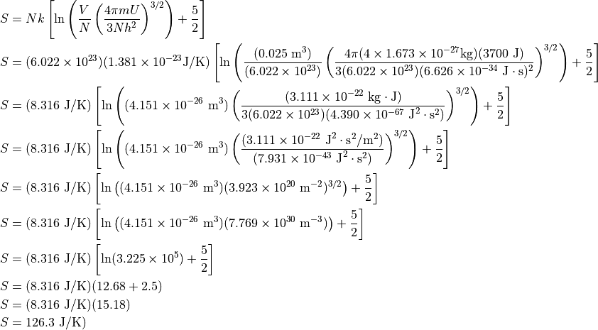 \begin{aligned}
  S &=
    N
    k
    \left [
      \ln
        \left (
          \frac
            {V}
            {N}
          \left ( \frac{
              4
              \pi
              m
              U
            }{
             3
             N
             h^2
            } \right )^{3/2}
          \right )
      + \frac{5}{2}
    \right ] \\
  S &=
    (6.022 \times 10^{23})
    (1.381 \times 10^{-23} \text{J}/\text{K})
    \left [
      \ln
        \left (
          \frac
            {(0.025\ \text{m}^3)}
            {(6.022 \times 10^{23})}
          \left ( \frac{
              4
              \pi
              (4 \times 1.673 \times 10^{-27} \text{kg})
              (3700\ \text{J})
            }{
             3
             (6.022 \times 10^{23})
             (6.626 \times 10^{-34}\ \text{J}\cdot\text{s})^2
            } \right )^{3/2}
          \right )
      + \frac{5}{2}
    \right ] \\
  S &=
    (8.316\ \text{J}/\text{K})
    \left [
      \ln
        \left (
          (4.151 \times 10^{-26}\ \text{m}^3)
          \left ( \frac{
              (3.111 \times 10^{-22}\ \text{kg}\cdot\text{J})
            }{
             3
             (6.022 \times 10^{23})
             (4.390 \times 10^{-67}\ \text{J}^2\cdot\text{s}^2)
            } \right )^{3/2}
          \right )
      + \frac{5}{2}
    \right ] \\
  S &=
    (8.316\ \text{J}/\text{K})
    \left [
      \ln
        \left (
          (4.151 \times 10^{-26}\ \text{m}^3)
          \left ( \frac{
              (3.111 \times 10^{-22}\ \text{J}^2 \cdot \text{s}^2/\text{m}^2)
            }{
             (7.931 \times 10^{-43}\ \text{J}^2\cdot\text{s}^2)
            } \right )^{3/2}
          \right )
      + \frac{5}{2}
    \right ] \\
  S &=
    (8.316\ \text{J}/\text{K})
    \left [
      \ln
        \left (
          (4.151 \times 10^{-26}\ \text{m}^3)
          (3.923 \times 10^{20}\ \text{m}^{-2})^{3/2}
        \right )
      + \frac{5}{2}
    \right ] \\
  S &=
    (8.316\ \text{J}/\text{K})
    \left [
      \ln
        \left (
          (4.151 \times 10^{-26}\ \text{m}^3)
          (7.769 \times 10^{30}\ \text{m}^{-3})
        \right )
      + \frac{5}{2}
    \right ] \\
  S &=
    (8.316\ \text{J}/\text{K})
    \left [
      \ln (3.225 \times 10^5)
      + \frac{5}{2}
    \right ] \\
  S &=
    (8.316\ \text{J}/\text{K})
    (
      12.68
      + 2.5
    ) \\
  S &=
    (8.316\ \text{J}/\text{K})
    (15.18) \\
  S &= 126.3\ \text{J}/\text{K}) \\
\end{aligned}
